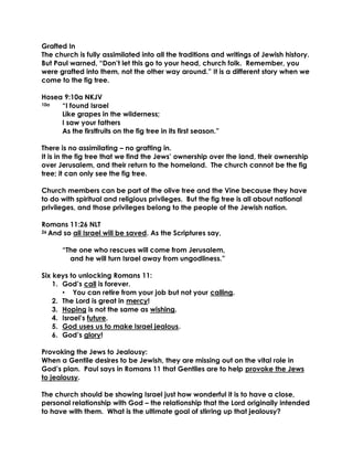 Grafted In
The church is fully assimilated into all the traditions and writings of Jewish history.
But Paul warned, “Don’t let this go to your head, church folk. Remember, you
were grafted into them, not the other way around.” It is a different story when we
come to the fig tree.
Hosea 9:10a NKJV
10a “I found Israel
Like grapes in the wilderness;
I saw your fathers
As the firstfruits on the fig tree in its first season.”
There is no assimilating – no grafting in.
It is in the fig tree that we find the Jews’ ownership over the land, their ownership
over Jerusalem, and their return to the homeland. The church cannot be the fig
tree; it can only see the fig tree.
Church members can be part of the olive tree and the Vine because they have
to do with spiritual and religious privileges. But the fig tree is all about national
privileges, and those privileges belong to the people of the Jewish nation.
Romans 11:26 NLT
26 And so all Israel will be saved. As the Scriptures say,
“The one who rescues will come from Jerusalem,
and he will turn Israel away from ungodliness.”
Six keys to unlocking Romans 11:
1. God’s call is forever.
• You can retire from your job but not your calling.
2. The Lord is great in mercy!
3. Hoping is not the same as wishing.
4. Israel’s future.
5. God uses us to make Israel jealous.
6. God’s glory!
Provoking the Jews to Jealousy:
When a Gentile desires to be Jewish, they are missing out on the vital role in
God’s plan. Paul says in Romans 11 that Gentiles are to help provoke the Jews
to jealousy.
The church should be showing Israel just how wonderful it is to have a close,
personal relationship with God – the relationship that the Lord originally intended
to have with them. What is the ultimate goal of stirring up that jealousy?
 