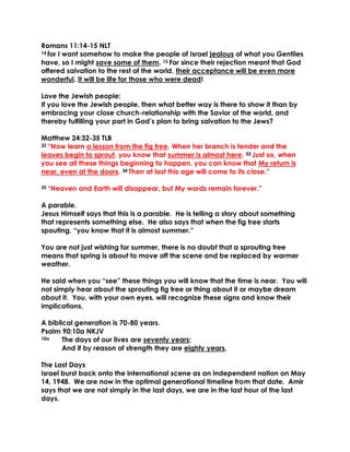 Romans 11:14-15 NLT
14 for I want somehow to make the people of Israel jealous of what you Gentiles
have, so I might save some of them. 15 For since their rejection meant that God
offered salvation to the rest of the world, their acceptance will be even more
wonderful. It will be life for those who were dead!
Love the Jewish people:
If you love the Jewish people, then what better way is there to show it than by
embracing your close church-relationship with the Savior of the world, and
thereby fulfilling your part in God’s plan to bring salvation to the Jews?
Matthew 24:32-35 TLB
32 “Now learn a lesson from the fig tree. When her branch is tender and the
leaves begin to sprout, you know that summer is almost here. 33 Just so, when
you see all these things beginning to happen, you can know that My return is
near, even at the doors. 34 Then at last this age will come to its close.”
35 “Heaven and Earth will disappear, but My words remain forever.”
A parable.
Jesus Himself says that this is a parable. He is telling a story about something
that represents something else. He also says that when the fig tree starts
spouting, “you know that it is almost summer.”
You are not just wishing for summer, there is no doubt that a sprouting tree
means that spring is about to move off the scene and be replaced by warmer
weather.
He said when you “see” these things you will know that the time is near. You will
not simply hear about the sprouting fig tree or thing about it or maybe dream
about it. You, with your own eyes, will recognize these signs and know their
implications.
A biblical generation is 70-80 years.
Psalm 90:10a NKJV
10a The days of our lives are seventy years;
And if by reason of strength they are eighty years,
The Last Days
Israel burst back onto the international scene as an independent nation on May
14, 1948. We are now in the optimal generational timeline from that date. Amir
says that we are not simply in the last days, we are in the last hour of the last
days.
 