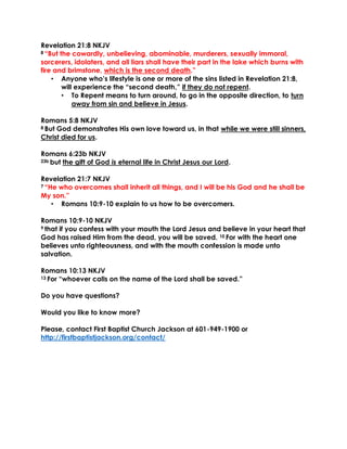 Revelation 21:8 NKJV
8 “But the cowardly, unbelieving, abominable, murderers, sexually immoral,
sorcerers, idolaters, and all liars shall have their part in the lake which burns with
fire and brimstone, which is the second death.”
• Anyone who’s lifestyle is one or more of the sins listed in Revelation 21:8,
will experience the “second death,” if they do not repent.
• To Repent means to turn around, to go in the opposite direction, to turn
away from sin and believe in Jesus.
Romans 5:8 NKJV
8 But God demonstrates His own love toward us, in that while we were still sinners,
Christ died for us.
Romans 6:23b NKJV
23b but the gift of God is eternal life in Christ Jesus our Lord.
Revelation 21:7 NKJV
7 “He who overcomes shall inherit all things, and I will be his God and he shall be
My son.”
• Romans 10:9-10 explain to us how to be overcomers.
Romans 10:9-10 NKJV
9 that if you confess with your mouth the Lord Jesus and believe in your heart that
God has raised Him from the dead, you will be saved. 10 For with the heart one
believes unto righteousness, and with the mouth confession is made unto
salvation.
Romans 10:13 NKJV
13 For “whoever calls on the name of the Lord shall be saved.”
Do you have questions?
Would you like to know more?
Please, contact First Baptist Church Jackson at 601-949-1900 or
http://firstbaptistjackson.org/contact/
 