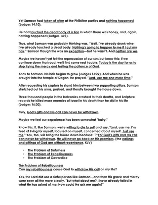 Yet Samson had taken of wine at the Philistine parties and nothing happened
(Judges 14:10).
He had touched the dead body of a lion in which there was honey, and, again,
nothing happened (Judges 14:9).
Thus, what Samson was probably thinking was, “Well, I've already drunk wine;
I've already touched a dead body. Nothing's going to happen to me if I cut my
hair.” Samson thought he was an exception—but he wasn't. And neither are we.
Maybe we haven't yet felt the repercussion of our sins but know this: If we
continue down that road, we'll find some real trouble. Today is the day for us to
stop trying the mercy and testing the patience of God.
Back to Samson. His hair began to grow (Judges 16:22). And when he was
brought into the temple of Dagon, he prayed, "Lord, use me one more time."
After requesting his captors to stand him between two supporting pillars, Samson
stretched out his arms, pushed, and literally brought the house down.
Three thousand people in the balconies crashed to their deaths, and Scripture
records he killed more enemies of Israel in his death than he did in his life
(Judges 16:30).
Truly, God’s gifts and His call can never be withdrawn.
Maybe we feel our experience has been somewhat "hairy."
Know this: If, like Samson, we're willing to die to self and say, "Lord, use me. I'm
tired of living for myself, focused on myself, concerned about myself. Just use
me." You, too, will bring the house down because: 29 For God’s gifts and His call
can never be withdrawn. He will never go back on His promises. (the callings
and giftings of God are without repentance. KJV)
• The Problem of Sinfulness
• The Problem of Rebelliousness
• The Problem of Cowardice
The Problem of Rebelliousness
Can my rebelliousness cause God to withdraw His call on my life?
Yes, the Lord did use a sinful person like Samson—and then His grace and mercy
were seen all the more clearly. "But what about me? I have already failed in
what He has asked of me. How could He ask me again?"
 