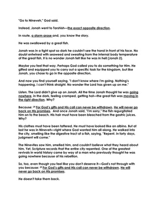 "Go to Nineveh," God said.
Instead, Jonah went to Tarshish—the exact opposite direction.
In route, a storm arose and, you know the story.
He was swallowed by a great fish.
Jonah was in a tight spot so dark he couldn't see the hand in front of his face. No
doubt entwined with seaweed and sweating from the internal body temperature
of the great fish, it is no wonder Jonah felt like he was in hell (Jonah 2).
Maybe you feel that way. Perhaps God called you to do something for Him. He
gifted and equipped you to carry out a specific task for the kingdom, but like
Jonah, you chose to go in the opposite direction.
And now you find yourself saying, "I don't know where I'm going. Nothing's
happening. I can't think straight. No wonder the Lord has given up on me."
Listen. The Lord didn't give up on Jonah. All the time Jonah thought he was going
nowhere, in the dark, feeling cramped, getting hot—the great fish was moving in
the right direction. Why?
Because: 29 For God’s gifts and His call can never be withdrawn. He will never go
back on His promises. And once Jonah said, "I'm sorry," the fish regurgitated
him on to the beach. His hair must have been bleached from the gastric juices.
Why?
His clothes must have been tattered. He must have looked like an albino. But at
last he was in Nineveh—right where God wanted him all along. He walked into
the city, smelling like the digestive tract of a fish, saying, "Repent. In forty days,
judgment will come."
The Ninevites saw him, smelled him, and couldn't believe what they heard about
him. Yet, Scripture records that the entire city repented. One of the greatest
revivals in world history came by way of a man who previously thought he was
going nowhere because of his rebellion.
So, too, even though you feel like you don't deserve it—God's not through with
you because: 29 For God’s gifts and His call can never be withdrawn. He will
never go back on His promises.
He doesn't take them back.
 
