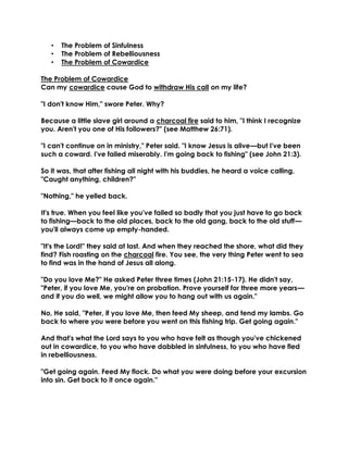 • The Problem of Sinfulness
• The Problem of Rebelliousness
• The Problem of Cowardice
The Problem of Cowardice
Can my cowardice cause God to withdraw His call on my life?
"I don't know Him," swore Peter. Why?
Because a little slave girl around a charcoal fire said to him, "I think I recognize
you. Aren't you one of His followers?" (see Matthew 26:71).
"I can't continue on in ministry," Peter said. "I know Jesus is alive—but I've been
such a coward. I've failed miserably. I'm going back to fishing" (see John 21:3).
So it was, that after fishing all night with his buddies, he heard a voice calling,
"Caught anything, children?"
"Nothing," he yelled back.
It's true. When you feel like you've failed so badly that you just have to go back
to fishing—back to the old places, back to the old gang, back to the old stuff—
you'll always come up empty-handed.
"It's the Lord!" they said at last. And when they reached the shore, what did they
find? Fish roasting on the charcoal fire. You see, the very thing Peter went to sea
to find was in the hand of Jesus all along.
"Do you love Me?" He asked Peter three times (John 21:15-17). He didn't say,
"Peter, if you love Me, you're on probation. Prove yourself for three more years—
and if you do well, we might allow you to hang out with us again."
No, He said, "Peter, if you love Me, then feed My sheep, and tend my lambs. Go
back to where you were before you went on this fishing trip. Get going again."
And that's what the Lord says to you who have felt as though you've chickened
out in cowardice, to you who have dabbled in sinfulness, to you who have fled
in rebelliousness.
"Get going again. Feed My flock. Do what you were doing before your excursion
into sin. Get back to it once again."
 
