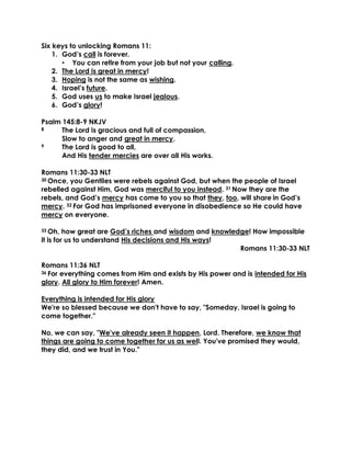 Six keys to unlocking Romans 11:
1. God’s call is forever.
• You can retire from your job but not your calling.
2. The Lord is great in mercy!
3. Hoping is not the same as wishing.
4. Israel’s future.
5. God uses us to make Israel jealous.
6. God’s glory!
Psalm 145:8-9 NKJV
8 The Lord is gracious and full of compassion,
Slow to anger and great in mercy.
9 The Lord is good to all,
And His tender mercies are over all His works.
Romans 11:30-33 NLT
30 Once, you Gentiles were rebels against God, but when the people of Israel
rebelled against Him, God was merciful to you instead. 31 Now they are the
rebels, and God’s mercy has come to you so that they, too, will share in God’s
mercy. 32 For God has imprisoned everyone in disobedience so He could have
mercy on everyone.
33 Oh, how great are God’s riches and wisdom and knowledge! How impossible
it is for us to understand His decisions and His ways!
Romans 11:30-33 NLT
Romans 11:36 NLT
36 For everything comes from Him and exists by His power and is intended for His
glory. All glory to Him forever! Amen.
Everything is intended for His glory
We're so blessed because we don't have to say, "Someday, Israel is going to
come together."
No, we can say, "We've already seen it happen, Lord. Therefore, we know that
things are going to come together for us as well. You've promised they would,
they did, and we trust in You."
 