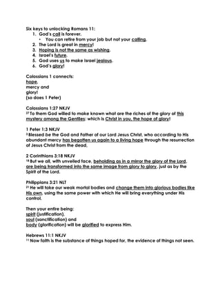 Six keys to unlocking Romans 11:
1. God’s call is forever.
• You can retire from your job but not your calling.
2. The Lord is great in mercy!
3. Hoping is not the same as wishing.
4. Israel’s future.
5. God uses us to make Israel jealous.
6. God’s glory!
Colossians 1 connects:
hope,
mercy and
glory!
(so does 1 Peter)
Colossians 1:27 NKJV
27 To them God willed to make known what are the riches of the glory of this
mystery among the Gentiles: which is Christ in you, the hope of glory!
1 Peter 1:3 NKJV
3 Blessed be the God and Father of our Lord Jesus Christ, who according to His
abundant mercy has begotten us again to a living hope through the resurrection
of Jesus Christ from the dead,
2 Corinthians 3:18 NKJV
18 But we all, with unveiled face, beholding as in a mirror the glory of the Lord,
are being transformed into the same image from glory to glory, just as by the
Spirit of the Lord.
Philippians 3:21 NLT
21 He will take our weak mortal bodies and change them into glorious bodies like
His own, using the same power with which He will bring everything under His
control.
Then your entire being:
spirit (justification),
soul (sanctification) and
body (glorification) will be glorified to express Him.
Hebrews 11:1 NKJV
11 Now faith is the substance of things hoped for, the evidence of things not seen.
 