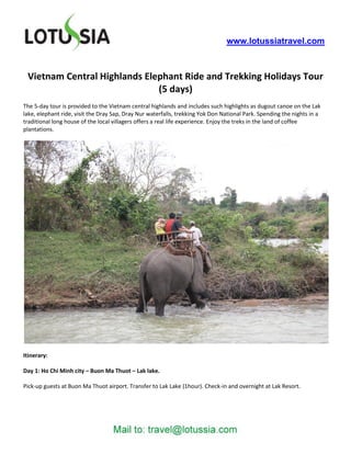 www.lotussiatravel.com



 Vietnam Central Highlands Elephant Ride and Trekking Holidays Tour
                              (5 days)
The 5-day tour is provided to the Vietnam central highlands and includes such highlights as dugout canoe on the Lak
lake, elephant ride, visit the Dray Sap, Dray Nur waterfalls, trekking Yok Don National Park. Spending the nights in a
traditional long house of the local villagers offers a real life experience. Enjoy the treks in the land of coffee
plantations.




Itinerary:

Day 1: Ho Chi Minh city – Buon Ma Thuot – Lak lake.

Pick-up guests at Buon Ma Thuot airport. Transfer to Lak Lake (1hour). Check-in and overnight at Lak Resort.
 