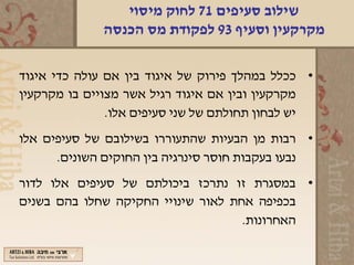 ‫שילוב סעיפים 17 לחוק מיסוי‬
              ‫מקרקעין וסעיף 39 לפקודת מס הכנסה‬

‫• ככלל במהלך פירוק של איגוד בין אם עולה כדי איגוד‬
‫מקרקעין ובין אם איגוד רגיל אשר מצויים בו מקרקעין‬
               ‫יש לבחון תחולתם של שני סעיפים אלו.‬
‫• רבות מן הבעיות שהתעוררו בשילובם של סעיפים אלו‬
      ‫נבעו בעקבות חוסר סינרגיה בין החוקים השונים.‬
‫• במסגרת זו נתרכז ביכולתם של סעיפים אלו לדור‬
‫בכפיפה אחת לאור שינויי החקיקה שחלו בהם בשנים‬
                                    ‫האחרונות.‬
 