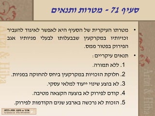 ‫סעיף 17 - מטרות ותנאים‬
‫• מטרתו העיקרית של הסעיף היא לאפשר לאיגוד להעביר‬
‫זכויותיו במקרקעין שבבעלותו לבעלי מניותיו אגב‬
                              ‫הפירוק בפטור ממס.‬
                                  ‫• תנאים עיקריים:‬
                                  ‫1. ללא תמורה.‬
 ‫2. חלוקת הזכויות במקרקעין ביחס להחזקה במניות.‬
               ‫3. לא בוצע שינוי ייעוד למלאי עסקי.‬
         ‫4. קודם לפירוק לא בוצעה הקצאה מטיבה.‬
  ‫5. הזכות לא נרכשה בארבע שנים הקודמות לפירוק.‬
 