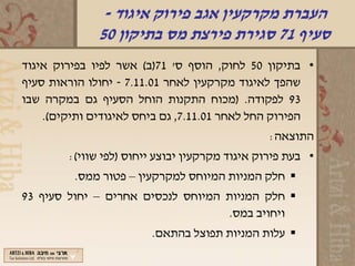 ‫העברת מקרקעין אגב פירוק איגוד -‬
              ‫סעיף 17 סגירת פירצת מס בתיקון 05‬
‫• בתיקון 05 לחוק, הוסף ס' 17)ב( אשר לפיו בפירוק איגוד‬
‫שהפך לאיגוד מקרקעין לאחר 10.11.7 - יחולו הוראות סעיף‬
‫39 לפקודה. )מכוח התקנות הוחל הסעיף גם במקרה שבו‬
    ‫הפירוק החל לאחר 10.11.7, גם ביחס לאיגודים ותיקים(.‬
                                                ‫התוצאה:‬
        ‫• בעת פירוק איגוד מקרקעין יבוצע ייחוס )לפי שווי(:‬
         ‫‪ ‬חלק המניות המיוחס למקרקעין – פטור ממס.‬
‫‪ ‬חלק המניות המיוחס לנכסים אחרים – יחול סעיף 39‬
                                   ‫ויחויב במס.‬
                        ‫‪ ‬עלות המניות תפוצל בהתאם.‬
 