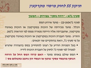 ‫תיקון 55 לחוק מיסוי מקרקעין‬
                  ‫סעיף 17א - "רווח נוסף" בפירוק – המשך‬
                          ‫סעיף 17א)א(-)ב( – מועד אירוע המס‬
‫הכלל: מועד מכירתה של הזכות במקרקעין או הזכות באיגוד‬
 ‫מקרקעין, שהעברתה אליו הייתה פטורה ממס לפי הוראות 17)א(.‬
‫החריג: מועד העברת הזכות במקרקעין או הזכות באיגוד מקרקעין‬
                    ‫על פי סעיף 17, וזאת בהתקיים שני תנאים:‬
‫‪ ‬בעל המניות הודיע על רצונו להתחייב במס בהצהרה שהגיש‬
          ‫למנהל לפי סעיף 37 לחוק על העברת הזכות לידיו.‬
‫‪ ‬המס שולם באותו מועד - האם קיזוז המס החל על הרווח‬
‫הנוסף מהפסד עסקי שוטף או הפסד הון נחשב כתשלום מס ?‬
 