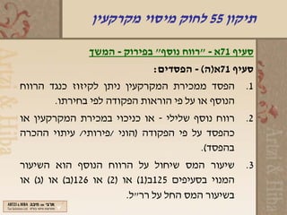 ‫תיקון 55 לחוק מיסוי מקרקעין‬

               ‫סעיף 17א - "רווח נוסף" בפירוק - המשך‬
                             ‫סעיף 17א)ה( - הפסדים:‬
‫הפסד ממכירת המקרקעין ניתן לקיזוז כנגד הרווח‬        ‫1.‬
       ‫הנוסף או על פי הוראות הפקודה לפי בחירתו.‬
‫רווח נוסף שלילי - או כניכוי במכירת המקרקעין או‬     ‫2.‬
‫כהפסד על פי הפקודה )הוני /פירותי/ עיתוי ההכרה‬
                                       ‫בהפסד(.‬
‫שיעור המס שיחול על הרווח הנוסף הוא השיעור‬          ‫3.‬
‫המנוי בסעיפים 521ב)1( או )2( או 621)ב( או )ג( או‬
                         ‫בשיעור המס החל על רר"ל.‬
 