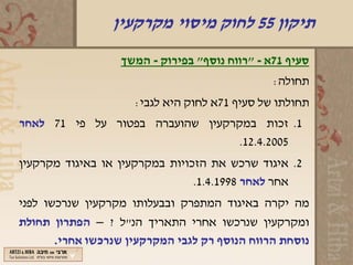 ‫תיקון 55 לחוק מיסוי מקרקעין‬
                  ‫סעיף 17א - "רווח נוסף" בפירוק - המשך‬
                                               ‫תחולה:‬
                     ‫תחולתו של סעיף 17א לחוק היא לגבי:‬
‫1. זכות במקרקעין שהועברה בפטור על פי 17 לאחר‬
                                  ‫5002.4.21.‬
‫2. איגוד שרכש את הזכויות במקרקעין או באיגוד מקרקעין‬
                                ‫אחר לאחר 8991.4.1.‬
‫מה יקרה באיגוד המתפרק ובבעלותו מקרקעין שנרכשו לפני‬
‫ומקרקעין שנרכשו אחרי התאריך הנ"ל ? – הפתרון תחולת‬
       ‫נוסחת הרווח הנוסף רק לגבי המקרקעין שנרכשו אחרי.‬
 