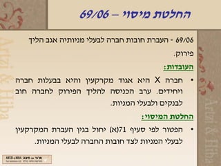 ‫החלטת מיסוי – 60/96‬
   ‫60/96 - העברת חובות חברה לבעלי מניותיה אגב הליך‬
                                            ‫פירוק.‬
                                         ‫העובדות:‬
‫• חברה ‪ X‬היא אגוד מקרקעין והיא בבעלות חברה‬
‫ויחידים. ערב הכניסה להליך הפירוק לחברה חוב‬
                       ‫לבנקים ולבעלי המניות.‬
                                   ‫החלטת המיסוי:‬
‫• הפטור לפי סעיף 17)א( יחול בגין העברת המקרקעין‬
     ‫לבעלי המניות לצד חובות החברה לבעלי המניות.‬
 