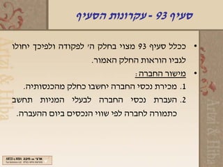 ‫סעיף 39 - עקרונות הסעיף‬

‫• ככלל סעיף 39 מצוי בחלק ה' לפקודה ולפיכך יחולו‬
                     ‫לגביו הוראות החלק האמור.‬
                                ‫• מישור החברה:‬
   ‫1. מכירת נכסי החברה יחשבו כחלק מהכנסותיה.‬
‫2. העברת נכסי החברה לבעלי המניות תחשב‬
 ‫כתמורה לחברה לפי שווי הנכסים ביום ההעברה.‬
 