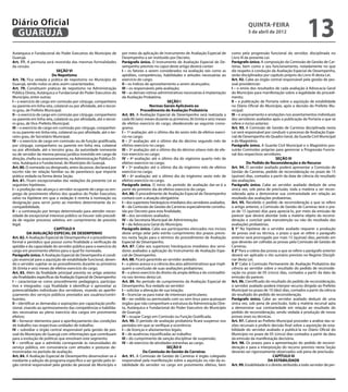 Diário Oficial
 GUARUJÁ
                                                                                                                                                      quinta-feira
                                                                                                                                                      5 de abril de 2012
                                                                                                                                                                                            13
Autárquica e Fundacional do Poder Executivo do Município de           por meio da aplicação de Instrumento de Avaliação Especial de         como pela progressão funcional do servidor, disciplinada no
Guarujá.                                                              Desempenho a ser instituído por Decreto.                              Livro III da presente Lei.
Art. 77. A permuta será revestida das mesmas formalidades             Parágrafo único. O Instrumento de Avaliação Especial de De-           Parágrafo único. A composição da Comissão de Gestão de Car-
da cessão.                                                            sempenho previsto no caput deste artigo deverá conter:                reiras, bem como o seu funcionamento, notadamente no que
                             SEÇÃO VI                                 I – os fatores a serem considerados na avaliação tais como as         diz respeito à condução da Avaliação Especial de Desempenho,
                          Do Nepotismo                                aptidões, competências, habilidades e atitudes necessárias ao         serão disciplinados por capítulo próprio do Livro III desta Lei.
Art. 78. Fica vedada a prática de nepotismo no Município de           exercício do cargo;                                                   Art. 92. Cabe ao órgão central responsável pela gestão de pes-
Guarujá, sendo nulos os atos assim caracterizados.                    II – os índices de aproveitamento a serem alcançados;                 soal providenciar:
Art. 79. Constituem práticas de nepotismo na Administração            III – os responsáveis pela avaliação;                                 I – o envio dos resultados de cada avaliação à Advocacia Geral
Pública Direta, Autárquica e Fundacional do Poder Executivo do        IV – as demais rotinas administrativas necessárias à implantação      do Município para manifestação sobre a legalidade do procedi-
Município, entre outras:                                              da Avaliação Probatória.                                              mento;
I – o exercício de cargo em comissão por cônjuge, companheiro                                        SEÇÃO I                                II – a publicação de Portaria sobre a aquisição de estabilidade
ou parente em linha reta, colateral ou por afinidade, até o tercei-                       Normas Gerais Aplicáveis ao                       no Diário Oficial do Município, após a decisão do Prefeito Mu-
ro grau, de Prefeito Municipal;                                                     Procedimento de Avaliação Probatória                    nicipal;
II – o exercício de cargo em comissão por cônjuge, companheiro        Art. 85. A Avaliação Especial de Desempenho será realizada a          III – o arquivamento e anotações nos assentamentos individuais
ou parente em linha reta, colateral ou por afinidade, até o tercei-   cada 06 (seis) meses durante os primeiros 36 (trinta e seis) meses    dos servidores avaliados após a publicação da Portaria a que se
ro grau, de Vice-Prefeito Municipal;                                  de efetivo exercício do cargo, obedecendo ao seguinte crono-          refere o inciso anterior.
III – o exercício de cargo em comissão por cônjuge, companhei-        grama:                                                                Art. 93. A Comissão de Gestão de Carreiras disciplinada nesta
ro ou parente em linha reta, colateral ou por afinidade, até o ter-   I – 1ª avaliação: até o último dia do sexto mês de efetivo exercí-    Lei será responsável por conduzir o processo de Avaliação Espe-
ceiro grau, de Secretário Municipal;                                  cio no cargo;                                                         cial de Desempenho do Quadro Geral, da Guarda Civil Municipal
IV – o exercício de cargo em comissão ou de função gratificada,       II – 2ª avaliação: até o último dia do décimo segundo mês de          e do Magistério.
por cônjuge, companheiro ou parente em linha reta, colateral          efetivo exercício no cargo;                                           Parágrafo único. A Guarda Civil Municipal e o Magistério pos-
ou por afinidade, até o terceiro grau, da autoridade nomeante         III – 3ª avaliação: até o último dia do décimo oitavo mês de efe-     suirão Comissões próprias para gerenciar a Progressão Funcio-
ou de servidor da mesma pessoa jurídica investido em cargo de         tivo exercício no cargo;                                              nal dos respectivos servidores.
direção, chefia ou assessoramento, na Administração Pública Di-       IV – 4ª avaliação: até o último dia do vigésimo quarto mês de                                      SEÇÃO III
reta, Autárquica e Fundacional, do Município do Guarujá.              efetivo exercício no cargo;                                                      Do Pedido de Reconsideração e do Recurso
Art. 80. O nomeado ou designado, antes da posse, declarará por        V – 5ª avaliação: até o último dia do trigésimo mês de efetivo        Art. 94. O servidor avaliado poderá apresentar a Comissão de
escrito não ter relação familiar ou de parentesco que importe         exercício no cargo;                                                   Gestão de Carreiras, pedido de reconsideração no prazo de 15
prática vedada na forma desta Seção.                                  VI – 6ª avaliação: até o último dia do trigésimo sexto mês de         (quinze) dias, contados a partir da data de ciência do resultado
Art. 81. Ficam excepcionadas das vedações da presente Lei as          efetivo exercício no cargo.                                           das avaliações.
seguintes hipóteses:                                                  Parágrafo único. O início do período de avaliação dar-se-á a          Parágrafo único. Cabe ao servidor avaliado deduzir de uma
I – a proibição não alcança o servidor ocupante de cargo ou em-       partir do primeiro dia de efetivo exercício do cargo.                 única vez, sob pena de preclusão, toda a matéria a ser recon-
prego de provimento efetivo dos quadros do Poder Executivo,           Art. 86. O procedimento de Avaliação Especial de Desempenho           siderada apta a demonstrar sua contrariedade em relação ao
salvo na hipótese em que a vedação é restrita à nomeação ou           contará com a atuação obrigatória:                                    resultado das avaliações probatórias.
designação para servir junto ao membro determinante da in-            I – dos superiores hierárquicos imediatos dos servidores avaliados;   Art. 95. Recebido o pedido de reconsideração a que se refere
compatibilidade.                                                      II – da Comissão de Gestão de Carreiras especialmente constitu-       o artigo anterior, a Comissão de Gestão de Carreiras terá o pra-
II – a contratação por tempo determinado para atender neces-          ída por Decreto para esta finalidade;                                 zo de 15 (quinze) dias para apreciá-lo, por meio da emissão de
sidade de excepcional interesse público se houver sido precedi-       III – dos servidores avaliados;                                       parecer que deverá abordar toda a matéria objeto da reconsi-
da de regular processo seletivo, em cumprimento de preceito           IV – da Secretaria Municipal de Administração;                        deração e concluir pela manutenção ou não do resultado das
legal.                                                                V – da Advocacia Geral do Município.                                  avaliações probatórias.
                            CAPÍTULO II                               Parágrafo único. Cabe aos participantes elencados nos incisos         § 1° Na hipótese de o servidor avaliado requerer a produção
          DA AVALIAÇÃO ESPECIAL DE DESEMPENHO                         deste artigo zelar pelo estrito cumprimento dos prazos previs-        de provas oral ou técnica, o prazo a que se refere o parágrafo
Art. 82. A Avaliação Especial de Desempenho é o procedimento          tos nesta Seção para o término do procedimento de Avaliação           anterior será prorrogado por mais 15 (quinze) dias, período em
formal e periódico que possui como finalidade a verificação da        Especial de Desempenho.                                               que deverão ser colhidas as provas pela Comissão de Gestão de
aptidão e da capacidade do servidor público para o exercício do       Art. 87. Cabe aos superiores hierárquicos imediatos dos servi-        Carreiras.
cargo em provimento efetivo para o qual foi nomeado.                  dores avaliados a aplicação do Instrumento de Avaliação Espe-         § 2° Para a coleta das provas a que se refere o parágrafo anterior
Parágrafo único. A Avaliação Especial de Desempenho é condi-          cial de Desempenho.                                                   deverá ser aplicado o rito sumário previsto no Regime Discipli-
ção essencial para a aquisição de estabilidade funcional, deven-      Art. 88. Ficará garantido ao servidor avaliado:                       nar desta Lei;
do o servidor sujeitar-se ao procedimento durante os primeiros        I – o pleno acesso e a ciência dos atos administrativos que impli-    § 3° Cabe à Comissão Permanente de Avaliação Probatória dar
36 (trinta e seis) meses de efetivo exercício do cargo.               quem a conclusão de suas avaliações probatórias;                      ciência ao servidor sobre o resultado do pedido de reconside-
Art. 83. Além da finalidade principal prevista no artigo anterior,    II – o pleno exercício do direito da ampla defesa e do contraditó-    ração no prazo de 05 (cinco) dias, contados a partir da data da
são finalidades específicas da Avaliação Especial de Desempenho:      rio nos termos desta Lei.                                             emissão do parecer.
I – caracterizar-se como procedimento pedagógico, participa-          Art. 89. No período de cumprimento da Avaliação Especial de           Art. 96. Cientificado do resultado do pedido de reconsideração,
tivo e integrador, cuja finalidade é identificar e aproveitar as      Desempenho, fica vedado ao servidor:                                  o servidor avaliado poderá interpor recurso dirigido ao Prefeito
potencialidades individuais dos servidores, visando ao aperfei-       I – solicitar a alteração de sua lotação;                             Municipal no prazo de 10 (dez) dias, contados a partir da ciência
çoamento dos serviços públicos prestados aos usuários/contri-         II – licenciar-se para tratar de interesses particulares;             do resultado do pedido de reconsideração.
buintes;                                                              III – ser cedido ou permutado com ou sem ônus para quaisquer          Parágrafo único. Cabe ao servidor avaliado deduzir de uma
II – identificar as demandas e aspirações por capacitação profis-     órgãos que não componham a estrutura da Administração Dire-           única vez, sob pena de preclusão, toda a matéria recursal apta
sional, visando ao aprimoramento das competências e habilida-         ta, Autárquica e Fundacional do Poder Executivo do Município          a demonstrar sua contrariedade em relação ao resultado do
des necessárias ao pleno exercício dos cargos em provimento           de Guarujá;                                                           pedido de reconsideração, sendo vedada a produção de novas
efetivo;                                                              IV – ocupar Cargo em Comissão ou Função Gratificada.                  provas orais ou técnicas.
III – fornecer elementos para o aperfeiçoamento das condições         Art. 90. O período de avaliação probatória ficará suspenso nos        Art. 97. Caberá ao Prefeito Municipal proceder a análise das ra-
de trabalho nas respectivas unidades de trabalho;                     períodos em que se verifique a ocorrência:                            zões recursais e proferir decisão final sobre a aquisição de esta-
IV – subsidiar o órgão central responsável pela gestão de pes-        I – de licenças e afastamentos legais;                                bilidade do servidor avaliado e publicá-la no Diário Oficial do
soal do Município de Guarujá com informações que contribuam           II – de ausências injustificadas ao trabalho;                         Município no prazo de 05 (cinco) dias contados a partir da data
para a evolução de políticas que envolvam este segmento.              III – do cumprimento de sanção disciplinar de suspensão;              da emissão da manifestação decisória.
V – certificar que o admitido corresponde às necessidades do          IV – de exercício de atividades estranhas ao cargo.                   Art. 98. Os prazos para a apresentação do pedido de reconsi-
serviço público, em consonância com atitudes e posturas de-                                          SEÇÃO II                               deração e para a interposição do recurso previsto nesta Seção
monstradas no período de avaliação.                                                   Da Comissão de Gestão de Carreiras                    deverão ser rigorosamente observados sob pena de preclusão.
Art. 84. A Avaliação Especial de Desempenho desenvolver-se-á          Art. 91. A Comissão de Gestão de Carreiras é órgão colegiado                                     CAPÍTULO III
mediante a adoção de programa específico a ser gerido pelo ór-        responsável pela manifestação sobre a aquisição ou não da es-                                 DA ESTABILIDADE
gão central responsável pela gestão de pessoal do Município e         tabilidade do servidor no cargo em provimento efetivo, bem            Art. 99. Estabilidade é o direito atribuído a todo servidor de per-
 