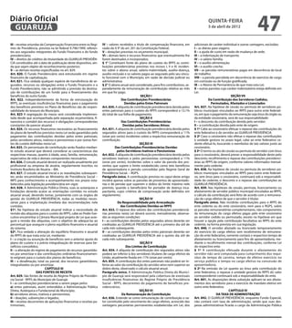 Diário Oficial
 GUARUJÁ
                                                                                                                                                      quinta-feira
                                                                                                                                                      5 de abril de 2012
                                                                                                                                                                                           47
III – receitas oriundas da Compensação Financeira entre os Regi-      IV – valores recebidos a título de compensação financeira, em         adicionais de caráter individual e outras vantagens, excluídas:
mes de Previdência, prevista na lei federal 9.796/1999, referen-      razão do § 9° do art. 201 da Constituição Federal;                    I – as diárias para viagens;
tes aos segurados integrantes do Fundo Financeiro e do fundo          V – dotações previstas no orçamento municipal;                        II – a ajuda de custo em razão de mudança de sede;
previdenciário;                                                       VI – demais bens e recursos financeiros que eventualmente lhe         III – a indenização de transporte;
IV – direitos de créditos de titularidade do GUARUJÁ PREVIDÊN-        forem destinados e incorporados;                                      IV – o salário-família;
CIA constituídos até a data de publicação deste dispositivo, ain-     § 1° Constituem fonte do plano de custeio do RPPS as contri-          V – o auxílio-alimentação;
da que sejam objeto de reconhecimento posterior;                      buições previdenciárias previstas nos incisos I, II e III, inciden-   VI – o auxílio-creche;
V – as demais receitas especificadas no art. 829.                     tes sobre o abono anual, salário-maternidade, auxílio-doença,         VII – as parcelas remuneratórias pagas em decorrência de local
Art. 820. O Fundo Previdenciário será estruturado em regime           auxílio-reclusão e os valores pagos ao segurado pelo seu víncu-       de trabalho;
financeiro de capitalização.                                          lo funcional com o Município, em razão de decisão judicial ou         VIII – a parcela percebida em decorrência do exercício de cargo
Art. 821. Fica vedada qualquer espécie de transferência de se-        administrativa.                                                       em comissão ou de função gratificada;
gurados, recursos ou obrigações entre o Fundo Financeiro e o          § 2° O abono anual será considerado, para fins contributivos, se-     IX – o Abono de Permanência de que trata esta Lei;
Fundo Previdenciário, não se admitindo a previsão da destina-         paradamente da remuneração de contribuição relativa ao mês            X – outras parcelas cujo caráter indenizatório esteja definido em
ção de contribuições de um fundo para o financiamento dos             em que for pago.                                                      Lei.
benefícios do outro fundo.                                                                          SEÇÃO I                                                              SEÇÃO VII
Art. 822. Independentemente da forma de estruturação do                              Das Contribuições Previdenciárias                                  Da Contribuição dos Servidores Cedidos,
RPPS, as eventuais insuficiências financeiras para o pagamento                         Devidas pelos Entes Patronais                                      Permutados, Afastados e Licenciados
dos benefícios previstos no Plano de Benefícios são de respon-        Art. 830. A alíquota de contribuição previdenciária devida pelos      Art. 837. Na hipótese de cessão ou permuta de servidores pú-
sabilidade do tesouro do Município.                                   entes patronais para o custeio do RPPS corresponderá a 13,1%          blicos municipais vinculados ao RPPS para outro ente federati-
Art. 823 A segregação da massa será considerada implemen-             do total de sua folha de pagamento.                                   vo, em que o pagamento da remuneração seja ônus do órgão ou
tada desde que acompanhada pela separação orçamentária, fi-                                        SEÇÃO II                                 da entidade cessionária, será de sua responsabilidade:
nanceira e contábil dos recursos e obrigações correspondentes                        Das Contribuições Previdenciárias                      I – o desconto da contribuição devida pelo servidor;
constantes de parecer atuarial.                                                       Devidas pelos Servidores Ativos                       II – a contribuição devida pelo ente de origem.
Art. 824. Os recursos financeiros necessários ao financiamento        Art. 831. A alíquota de contribuição previdenciária devida pelos      § 1º Cabe ao cessionário efetuar o repasse das contribuições do
do plano de benefícios previstos nesta Lei serão garantidos pelo      segurados ativos para o custeio do RPPS corresponderá a 11%           ente federativo e do servidor ao GUARUJÁ PREVIDÊNCIA.
pagamento das contribuições devidas pelos entes patronais,            (onze por cento) incidentes sobre a respectiva remuneração de         § 2º Caso o cessionário não efetue o repasse das contribuições
pelos servidores ativos, inativos e pensionistas e por outras fon-    contribuição.                                                         à unidade gestora no prazo legal, cabe ao ente federativo ce-
tes de custeio definidas nesta Lei.                                                                SEÇÃO III                                dente efetuá-lo, buscando o reembolso de tais valores junto ao
Art. 825. Os percentuais de contribuição serão fixados median-                  Das Contribuições Previdenciárias Devidas                   cessionário.
te estudo atuarial que deverá considerar as características das                   pelos Servidores Inativos e Pensionistas                  § 3º O termo ou ato de cessão ou permuta do servidor com ônus
respectivas massas, quanto à idade, sexo, família, remuneração,       Art. 832. A alíquota de contribuição previdenciária devida pelos      para o cessionário, deverá prever a responsabilidade deste pelo
expectativa de vida e demais componentes necessários.                 servidores inativos e pelos pensionistas corresponderá a 11%          desconto, recolhimento e repasse das contribuições previdenci-
Art. 826. O estudo atuarial deverá ser realizado anualmente por       (onze por cento), incidentes sobre o valor da parcela dos pro-        árias ao RPPS de origem, conforme valores informados mensal-
profissional ou empresa de atuária, regularmente inscritos no         ventos que supere o limite estabelecido como teto benefícios          mente pelo cedente.
Instituto Brasileiro de Atuária – IBA.                                de aposentadoria e pensão concedidas pelo Regime Geral de             Art. 838. Na hipótese de cessão ou permuta de servidores pú-
Art. 827. O estudo atuarial inicial e as reavaliações subsequen-      Previdência Social. – RGPS.                                           blicos municipais vinculados ao RPPS para outro ente federati-
tes serão encaminhados ao Ministério de Previdência Social –          Parágrafo único. A contribuição prevista no caput deste artigo        vo, sem ônus para o cessionário, continuará sob a responsabili-
MPS para conhecimento e acompanhamento nos prazos esta-               incidirá apenas sobre as parcelas de proventos de aposentado-         dade do cedente, o desconto e o repasse das contribuições ao
belecidos pela legislação previdenciária em vigor.                    rias e de pensão que superem o dobro do limite máximo nele            GUARUJÁ PREVIDÊNCIA.
Art. 828. A Administração Pública Direta, suas as autarquias e        previsto, quando o beneficiário for portador de doença inca-          Art. 839. Nas hipóteses de cessão, permuta, licenciamento ou
fundações deverão acatar as orientações contidas no estudo            pacitante, cujos critérios de comprovação serão definidos em          afastamento de servidor público municipal vinculados ao RPPS,
atuarial anual, devendo tomar, juntamente com os órgãos de            regulamento.                                                          o cálculo da contribuição será feito de acordo com a remunera-
gestão do GUARUJÁ PREVIDÊNCIA, todas as medidas neces-                                             SEÇÃO IV                                 ção do cargo efetivo de que o servidor é titular.
sárias para a implantação imediata das recomendações nele                         Da Responsabilidade pela Arrecadação                      Parágrafo único. Não incidirão contribuições para o RPPS do
contidas.                                                                           das Contribuições Devidas ao RPPS                       ente cedente ou do ente cessionário, nem para o RGPS, sobre
§1º. Na hipótese do estudo atuarial indicar a necessidade de          Art. 833. O repasse dos valores das contribuições previdenciá-        as parcelas remuneratórias complementares, não componentes
revisão das alíquotas para o custeio do RPPS, cabe ao Poder Exe-      rias previstas nesta Lei deverá ocorrer, mensalmente, observa-        da remuneração do cargo efetivo pagas pelo ente cessionário
cutivo encaminhar à Câmara Municipal projeto de Lei que asse-         das as seguintes condições:                                           ao servidor cedido ou permutado, exceto na hipótese em que
gure a revisão das alíquotas, com o objetivo de adequá-las ao         I – as contribuições devidas pelos segurados ativos deverão ser       houver a opção pela contribuição facultativa ao RPPS do ente
percentual que assegure o pleno equilíbrio financeiro e atuarial      creditadas ao GUARUJÁ PREVIDÊNCIA até o primeiro dia útil de          cedente, na forma prevista em sua legislação.
do sistema.                                                           cada mês subsequente.                                                 Art. 840. O servidor afastado ou licenciado temporariamente
§2º. Fica vedada a alteração do equilíbrio financeiro e atuarial      II – as contribuições devidas pelos entes patronais deverão ser       do exercício do cargo efetivo sem recebimento de remunera-
do RPPS de que trata esta Lei, mediante:                              creditadas ao GUARUJÁ PREVIDÊNCIA até o quinto dia útil de            ção do ente federativo, somente contará o respectivo tempo de
I – a criação ou assunção de benefícios sem o anterior ajuste do      cada mês subsequente.                                                 afastamento ou licenciamento para fins de aposentadoria, me-
plano de custeio e a prévia integralização de reservas para be-                                    SEÇÃO V                                  diante o recolhimento mensal das contribuições, conforme Lei
nefícios concedidos;                                                                    Dos Limites de Contribuição                         do respectivo ente.
II – a alteração do regime de pagamento de recursos garantido-        Art. 834. A alíquota de contribuição dos segurados ativos não         § 1º A contribuição efetuada durante o afastamento do
res por amortizar e das contribuições ordinárias financeiramen-       poderá ser inferior à dos servidores titulares de cargo efetivo da    servidor não será computada para cumprimento dos requi-
te exigíveis para o custeio dos planos de benefícios;                 União, atualmente fixada em 11% (onze por cento).                     sitos de tempo de carreira, tempo de efetivo exercício no
III – a desafetação, total ou parcial, dos recursos garantidores,     Art. 835. A contribuição dos entes patronais não poderá ser in-       serviço público e tempo no cargo efetivo na concessão de
integralizados ou por amortizar.                                      ferior ao valor da contribuição do servidor ativo nem superior ao     aposentadoria.
                           CAPÍTULO III                               dobro desta, observado o cálculo atuarial anual.                      § 2º Na omissão da Lei quanto ao ônus pela contribuição do
                     DAS FONTES DE RECEITA                            Parágrafo único. A Administração Pública Direta do Municí-            ente federativo, o repasse à unidade gestora do RPPS do valor
Art. 829. São fontes de receita do Regime Próprio de Previdên-        pio de Guarujá será responsável pela cobertura de eventuais           correspondente continuará sob a responsabilidade do ente.
cia Social - RPPS do Município de Guarujá:                            insuficiências financeiras do Regime Próprio de Previdência           Art. 841. As disposições desta subseção aplicam-se aos afasta-
I – as contribuições previdenciárias a serem pagas pelos:             Social - RPPS, decorrentes do pagamento de benefícios pre-            mentos dos servidores para o exercício de mandato eletivo em
a) entes patronais, assim entendidos a Administração Pública          videnciários.                                                         outro ente federativo.
Direta, Autárquica e Fundacional do Município;                                                     SEÇÃO VI                                                            CAPÍTULO IV
b) servidores ativos, inativos e pensionistas;                                       Da Remuneração de Contribuição                                           DA TAXA DE ADMINISTRAÇÃO
II – doações, subvenções e legados;                                   Art. 836. Entende-se como remuneração de contribuição o va-           Art. 842. O GUARUJÁ PREVIDÊNCIA, enquanto Fundo Especial,
III – receitas decorrentes de aplicações financeiras e receitas pa-   lor constituído pelo vencimento do cargo efetivo, acrescido das       não contará com taxa de administração, sendo que suas des-
trimoniais;                                                           vantagens pecuniárias permanentes estabelecidas em Lei, dos           pesas administrativas ficarão a cargo da Administração Pública
 