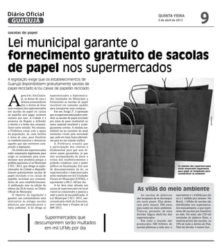 Diário Oficial
 GUARUJÁ
                                                                                               quinta-feira
                                                                                               5 de abril de 2012
                                                                                                                                    9
sacolas de papel


Lei municipal garante o
fornecimento gratuito de sacolas
de papel nos supermercados
A legislação exige que os estabelecimentos de
Guarujá disponibilizem gratuitamente sacolas de
papel reciclado e/ou caixas de papelão reciclado



A
            gora é lei. Em Guaru-    supermercados e hipermerca-
            já, as donas de casa e   dos instalados no Município a
            demais consumidores      fornecerem as sacolas de papel
            têm o direito de levar   reciclável em tamanho padrão
suas compras dos supermercados       para transportar suas compras.
em sacolas de papel ou caixas            Em seu Artigo 2º, é apontado
de papelão sem pagar nenhum          que os supermercados podem subs-
centavo por isso. A Cidade é a       tituir as sacolas de papel reciclado




                                                                                                                                             Reprodução
primeira da Região a defender        por outra de pano reutilizável ou
o direito e o bolso dos consumi-     outro material reciclável e ecolo-
dores neste sentido. No entanto,     gicamente correto. A medida sus-
a Prefeitura conta com o apoio       tentável vai ao encontro do atual
da população, de cada família        momento vivido pela sociedade
e dona de casa, para fiscalizar      que, cada vez mais, busca alternati-
os estabelecimentos e denunciar      vas para ter um mundo melhor.
aqueles que não estiverem cum-           A Prefeitura ressalta que
prindo a legislação.                 a participação dos clientes é
    Os clientes dos supermercados    fundamental para que seus di-
estão amparados legalmente para      reitos sejam garantidos, já que
exigir os recipientes para acon-     eles acompanharão de perto a
dicionar seus produtos porque a      rotina dos estabelecimentos e
prefeita sancionou a Lei Municipal   poderão colaborar com o poder
2.921/ 2012, que obriga os super-    público na fiscalização. Em caso                                          Os clientes dos supermercados
mercados da Cidade a disponibi-      de descumprimento da lei, os                                              estão amparados legalmente
                                                                                                               para exigir os recipientes para
lizarem gratuitamente sacolas de     supermercados e hipermercados                                             acondicionar os produtos
papel reciclado e/ou caixas de       serão multados em mil Unidades
papelão reciclado aos consumi-       Fiscais do Município (UFMs), o
dores de seus estabelecimentos.      equivalente a R$ 2.140 por dia.
A publicação saiu na edição do           A lei deve estar afixada nos
último dia 28 de março, no Diário
Oficial do Município.
                                     caixas de supermercado em local
                                     visível ao consumidor e passou a
                                                                            As vilãs do meio ambiente
    O objetivo da legislação é       valer a partir de sua publicação. A       As sacolas de plásticos        equivalente a 1,4 bilhão por dia
garantir aos consumidores uma        Lei Municipal 2.921/ 2012, san-        são incapazes de se decompor      ou a 1 milhão por minuto. No
alternativa às antigas sacolas       cionada pela chefe do Executivo,       em curto prazo. Elas demo-        Brasil, 1 bilhão de sacolas são
plásticas que prejudicavam o         teve como base o Projeto de Lei        ram pelo menos 300 anos           distribuídas nos supermerca-
meio ambiente. A lei obriga os       009/2012.                              para sumir no meio ambiente.      dos mensalmente, o que repre-
                                                                            Trata-se, portanto, de uma        senta 66 sacolas por brasileiro
                                                                            decisão lógica aboli-las dos      ao mês. No total, são 210 mil
                           Supermercados que                                supermercados.                    toneladas de plástico filme, a
                                                                               Em todo o mundo são            matéria-prima das sacolas, ou
                       descumprirem serão multados                          produzidos 500 bilhões de         10% de todo o detrito do País.
                           em mil UFMs por dia                              sacolas plásticas a cada ano, o   Não há dúvida: é muito lixo.
 