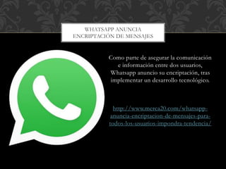 Como parte de asegurar la comunicación
e información entre dos usuarios,
Whatsapp anuncio su encriptación, tras
implementar un desarrollo tecnológico.
http://www.merca20.com/whatsapp-
anuncia-encriptacion-de-mensajes-para-
todos-los-usuarios-impondra-tendencia/
WHATSAPP ANUNCIA
ENCRIPTACIÓN DE MENSAJES
 