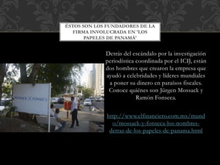 Detrás del escándalo por la investigación
periodística coordinada por el ICIJ, están
dos hombres que crearon la empresa que
ayudó a celebridades y líderes mundiales
a poner su dinero en paraísos fiscales.
Conoce quiénes son Jürgen Mossack y
Ramón Fonseca.
http://www.elfinanciero.com.mx/mund
o/mossack-y-fonseca-los-nombres-
detras-de-los-papeles-de-panama.html
ÉSTOS SON LOS FUNDADORES DE LA
FIRMA INVOLUCRADA EN 'LOS
PAPELES DE PANAMÁ'
 
