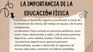 Contribuye al desarrollo cognitivo y emocional, a través de
la transmisión de valores, del trabajo en equipo y de la sana
competencia.
La educación física consiste en ejercicios aeróbicos, como
correr, hacer abdominales o saltar, y de diversas prácticas
deportivas, como voleibol, hockey o fútbol, entre otros.
Las prácticas deportivas en general, previenen
enfermedades, ayudan a desarrollar el organismo de
manera adecuada y estimulan los hábitos saludables.
 