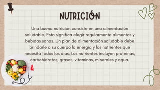 Una buena nutrición consiste en una alimentación
saludable. Esto significa elegir regularmente alimentos y
bebidas sanas. Un plan de alimentación saludable debe
brindarle a su cuerpo la energía y los nutrientes que
necesita todos los días. Los nutrientes incluyen proteínas,
carbohidratos, grasas, vitaminas, minerales y agua.
 