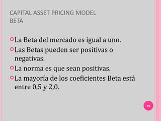 CAPITAL ASSET PRICING MODEL
BETA

 La Beta del mercado es igual a uno.
 Las Betas pueden ser positivas o
  negativas.
 La norma es que sean positivas.
 La mayoría de los coeficientes Beta está
  entre 0,5 y 2,0.

                                             10
 