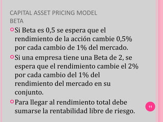 CAPITAL ASSET PRICING MODEL
BETA
 Si Beta es 0,5 se espera que el
  rendimiento de la acción cambie 0,5%
  por cada cambio de 1% del mercado.
 Si una empresa tiene una Beta de 2, se
  espera que el rendimiento cambie el 2%
  por cada cambio del 1% del
  rendimiento del mercado en su
  conjunto.
 Para llegar al rendimiento total debe
                                             11
  sumarse la rentabilidad libre de riesgo.
 