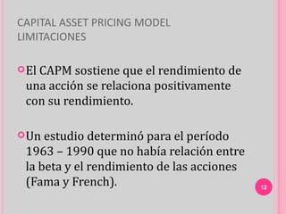 CAPITAL ASSET PRICING MODEL
LIMITACIONES

 El
   CAPM sostiene que el rendimiento de
 una acción se relaciona positivamente
 con su rendimiento.

 Un estudio determinó para el período
 1963 – 1990 que no había relación entre
 la beta y el rendimiento de las acciones
 (Fama y French).                           12
 
