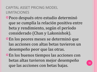 CAPITAL ASSET PRICING MODEL
LIMITACIONES
 Poco  después otro estudio determinó
  que se cumplía la relación positiva entre
  beta y rendimiento, según el período
  considerado (Chan y Lakonishok).
 En los peores meses se determinó que
  las acciones con altas betas tuvieron un
  desempeño peor que las otras.
 En los buenos tiempos las acciones con
  betas altas tuvieron mejor desempeño        13
  que las acciones con betas bajas.
 