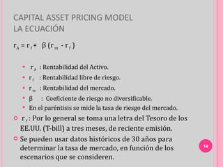 CAPITAL ASSET PRICING MODEL
LA ECUACIÓN
rA = r f + β (r m - r f )

       r A : Rentabilidad del Activo.
       r f : Rentabilidad libre de riesgo.
       r m : Rentabilidad del mercado.
     β : Coeficiente de riesgo no diversificable.
     En el paréntisis se mide la tasa de riesgo del mercado.

 r f : Por lo general se toma una letra del Tesoro de los
  EE.UU. (T-bill) a tres meses, de reciente emisión.
 Se pueden usar datos históricos de 30 años para
  determinar la tasa de mercado, en función de los              14

  escenarios que se consideren.
 