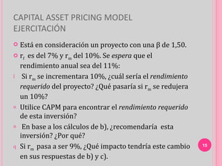 CAPITAL ASSET PRICING MODEL
EJERCITACIÓN
 Está en consideración un proyecto con una β de 1,50.
 rf es del 7% y rm del 10%. Se espera que el

  rendimiento anual sea del 11%:
l Si rm se incrementara 10%, ¿cuál sería el rendimiento

  requerido del proyecto? ¿Qué pasaría si rm se redujera
  un 10%?
u Utilice CAPM para encontrar el rendimiento requerido
  de esta inversión?
n En base a los cálculos de b), ¿recomendaría esta
  inversión? ¿Por qué?
q Si rm pasa a ser 9%, ¿Qué impacto tendría este cambio    15

  en sus respuestas de b) y c).
 