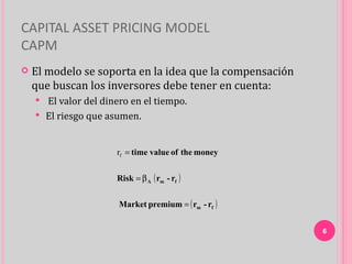 CAPITAL ASSET PRICING MODEL
CAPM
   El modelo se soporta en la idea que la compensación
    que buscan los inversores debe tener en cuenta:
     El valor del dinero en el tiempo.
     El riesgo que asumen.



                      rf = time value of the money


                      Risk = β A ( rm - rf )


                       Market premium = ( rm - rf )


                                                          6
 