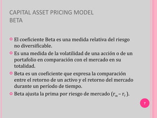 CAPITAL ASSET PRICING MODEL
BETA

 El coeficiente Beta es una medida relativa del riesgo
  no diversificable.
 Es una medida de la volatilidad de una acción o de un
  portafolio en comparación con el mercado en su
  totalidad.
 Beta es un coeficiente que expresa la comparación
  entre el retorno de un activo y el retorno del mercado
  durante un período de tiempo.
 Beta ajusta la prima por riesgo de mercado (rm – rf ).

                                                           7
 