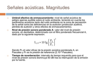 Señales acústicas. Magnitudes

  Umbral efectivo de enmascaramiento: nivel de señal acústica de
  peligro apenas audible s...