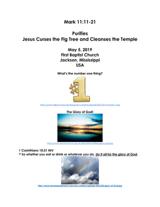 Mark 11:11-21
Purifies
Jesus Curses the Fig Tree and Cleanses the Temple
May 5, 2019
First Baptist Church
Jackson, Mississippi
USA
What’s the number one thing?
https://www.allenschool.edu/blog/wp-content/uploads/2012/07/number-1.jpg
The Glory of God!
http://www.thecitychurch.org.uk/sites/default/files/glory-god.jpg
1 Corinthians 10:31 NIV
31 So whether you eat or drink or whatever you do, do it all for the glory of God.
http://www.nmnewsandviews.com/wp-content/uploads/2012/05/glory-of-God.jpg
 