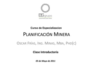 Curso de Especializacion

   PLANIFICACIÓN MINERA
OSCAR FRÍAS, ING. MINAS, MBA, PHD(C)

         Clase Introductoria

            05 de Mayo de 2011
 