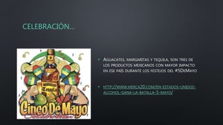 CELEBRACIÓN…
• AGUACATES, MARGARITAS Y TEQUILA, SON TRES DE
LOS PRODUCTOS MEXICANOS CON MAYOR IMPACTO
EN ESE PAÍS DURANTE LOS FESTEJOS DEL #5DEMAYO
• HTTP://WWW.MERCA20.COM/EN-ESTADOS-UNIDOS-
ALCOHOL-GANA-LA-BATALLA-5-MAYO/
 