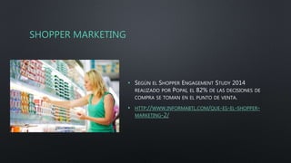 SHOPPER MARKETING
• SEGÚN EL SHOPPER ENGAGEMENT STUDY 2014
REALIZADO POR POPAI, EL 82% DE LAS DECISIONES DE
COMPRA SE TOMAN EN EL PUNTO DE VENTA.
• HTTP://WWW.INFORMABTL.COM/QUE-ES-EL-SHOPPER-
MARKETING-2/
 