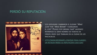 PERDIÓ SU REPUTACIÓN
• LOS HOOLIGANS CAMBIARON EL SLOGAN “MAKE
LOVE” POR “MAKE BOMBS” Y AGREGARON
EL COPY “PLEASE STOP DRIVING TAXIS” HACIENDO
REFERENCIA AL GRAN NÚMERO DE TAXISTAS DE
ORIGEN HINDÚ QUE TRABAJAN EN LA CIUDAD DE LOS
RASCACIELOS.
• HTTP://WWW.INFORMABTL.COM/QUE-PASA-CUANDO-
UN-RETAILER-PIERDE-SU-REPUTACION-CASO-GAP/
 