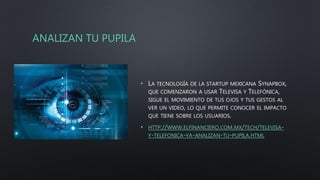 ANALIZAN TU PUPILA
• LA TECNOLOGÍA DE LA STARTUP MEXICANA SYNAPBOX,
QUE COMENZARON A USAR TELEVISA Y TELEFÓNICA,
SIGUE EL MOVIMIENTO DE TUS OJOS Y TUS GESTOS AL
VER UN VIDEO, LO QUE PERMITE CONOCER EL IMPACTO
QUE TIENE SOBRE LOS USUARIOS.
• HTTP://WWW.ELFINANCIERO.COM.MX/TECH/TELEVISA-
Y-TELEFONICA-YA-ANALIZAN-TU-PUPILA.HTML
 