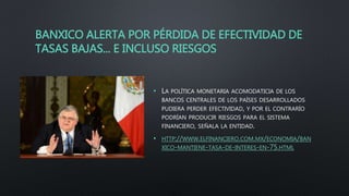 BANXICO ALERTA POR PÉRDIDA DE EFECTIVIDAD DE
TASAS BAJAS... E INCLUSO RIESGOS
• LA POLÍTICA MONETARIA ACOMODATICIA DE LOS
BANCOS CENTRALES DE LOS PAÍSES DESARROLLADOS
PUDIERA PERDER EFECTIVIDAD, Y POR EL CONTRARÍO
PODRÍAN PRODUCIR RIESGOS PARA EL SISTEMA
FINANCIERO, SEÑALA LA ENTIDAD.
• HTTP://WWW.ELFINANCIERO.COM.MX/ECONOMIA/BAN
XICO-MANTIENE-TASA-DE-INTERES-EN-75.HTML
 