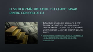EL SECRETO ‘MÁS BRILLANTE’ DEL CHAPO: LAVAR
DINERO CON ORO DE EU
• EL CÁRTEL DE SINALOA, QUE LIDERABA ‘EL CHAPO’
GUZMÁN, ENCONTRÓ EN EL ORO, COMPRADO EN
CASAS DE EMPEÑO, LA MANERA DE LLEVAR A MÉXICO
LAS GANANCIAS DE LA VENTA DE DROGA EN ESTADOS
UNIDOS.
• HTTP://WWW.ELFINANCIERO.COM.MX/ECONOMIA/ESTE
-ES-EL-SECRETO-MAS-BRILLANTE-DEL-CHAPO-
GUZMAN.HTML
 
