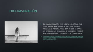 PROCRASTINACIÓN
• LA PROCRASTINACIÓN ES EL HÁBITO NEURÓTICO QUE
LLEVA A POSPONER LO IMPORTANTE, POR MIEDO A
FRACASAR O POR UNA FALSA IDEA DE QUE AL DARSE
UN RESPIRO O UN DESCANSO, SE RECUPERAN FUERZAS
Y MOTIVACIÓN PARA CONTINUAR CON LO PENDIENTE.
• HTTP://WWW.ELFINANCIERO.COM.MX/OPINION/PROCR
ASTINACION.HTML
 