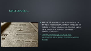 UNO DIARIO…
• MÁS DEL 50 POR CIENTO DE LOS INTERNAUTAS LEE
TANTO LA VERSIÓN DIGITAL COMO LA IMPRESA DE LOS
MEDIOS, DE FORMA MENSUAL, MIENTRAS QUE UNO DE
CADA TRES LEE POR LO MENOS UN PERIÓDICO
IMPRESO DIARIAMENTE.
• HTTP://WWW.MERCA20.COM/UNO-TRES-
INTERNAUTAS-LEE-AL-MENOS-PERIODICO-IMPRESO-
AL-DIA/
 