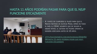 HASTA 11 AÑOS PODRÍAN PASAR PARA QUE EL NSJP
FUNCIONE EFICAZMENTE
• A PUNTO DE CUMPLIRSE EL PLAZO PARA QUE EL
NUEVO SISTEMA DE JUSTICIA PENAL OPERE EN TODO
EL PAÍS, EL CIDAC ADVIERTE QUE DE SEGUIR AL
MISMO RITMO, EL SISTEMA NO PODRÁ OPERAR DE
MANERA ADECUADA ANTES DE 10 AÑOS.
• HTTP://ELECONOMISTA.COM.MX/SOCIEDAD/2016/05/
04/HASTA-11-ANOS-PODRIAN-PASAR-QUE-NSJP-
FUNCIONE-EFICAZMENTE
 