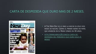 CARTA DE DESPEDIDA QUE DURO MAS DE 2 MESES.
• A THE NEW DAY SE LE VINO LA NOCHE (A SÓLO DOS
MESES DE NACER). CIERRA EL PRIMER DIARIO EN PAPEL
QUE APARECÍA EN EL REINO UNIDO EN 30 AÑOS.
• HTTP://WWW.MERCA20.COM/LA-CARTA-DE-
DESPEDIDA-DEL-PERIODICO-QUE-DURO-SOLO-2-
MESES/
 