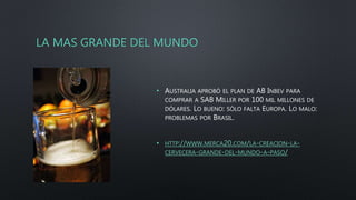 LA MAS GRANDE DEL MUNDO
• AUSTRALIA APROBÓ EL PLAN DE AB INBEV PARA
COMPRAR A SAB MILLER POR 100 MIL MILLONES DE
DÓLARES. LO BUENO: SÓLO FALTA EUROPA. LO MALO:
PROBLEMAS POR BRASIL.
• HTTP://WWW.MERCA20.COM/LA-CREACION-LA-
CERVECERA-GRANDE-DEL-MUNDO-A-PASO/
 