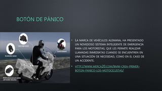 BOTÓN DE PÁNICO
• LA MARCA DE VEHÍCULOS ALEMANA, HA PRESENTADO
UN NOVEDOSO SISTEMA INTELIGENTE DE EMERGENCIA
PARA LOS MOTORISTAS, QUE LES PERMITE REALIZAR
LLAMADAS INMEDIATAS CUANDO SE ENCUENTREN EN
UNA SITUACIÓN DE NECESIDAD, COMO EN EL CASO DE
UN ACCIDENTE.
• HTTP://WWW.MERCA20.COM/BMW-CREA-PRIMER-
BOTON-PANICO-LOS-MOTOCICLISTAS/
 