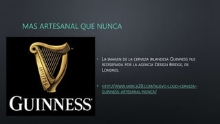 MAS ARTESANAL QUE NUNCA
• LA IMAGEN DE LA CERVEZA IRLANDESA GUINNESS FUE
REDISEÑADA POR LA AGENCIA DESIGN BRIDGE, DE
LONDRES.
• HTTP://WWW.MERCA20.COM/NUEVO-LOGO-CERVEZA-
GUINNESS-ARTESANAL-NUNCA/
 