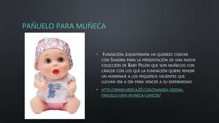 PAÑUELO PARA MUÑECA
• FUNDACIÓN JUEGATERAPIA HA QUERIDO CONTAR
CON SHAKIRA PARA LA PRESENTACIÓN DE UNA NUEVA
COLECCIÓN DE BABY PELÓN QUE SON MUÑECOS CON
CÁNCER CON LOS QUE LA FUNDACIÓN QUIERE RENDIR
UN HOMENAJE A LOS PEQUEÑOS VALIENTES QUE
LUCHAN DÍA A DÍA PARA VENCER A SU ENFERMEDAD.
• HTTP://WWW.MERCA20.COM/SHAKIRA-DISENA-
PANUELO-UNA-MUNECA-CANCER/
 