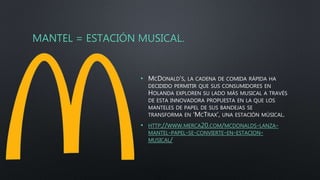 MANTEL = ESTACIÓN MUSICAL.
• MCDONALD’S, LA CADENA DE COMIDA RÁPIDA HA
DECIDIDO PERMITIR QUE SUS CONSUMIDORES EN
HOLANDA EXPLOREN SU LADO MÁS MUSICAL A TRAVÉS
DE ESTA INNOVADORA PROPUESTA EN LA QUE LOS
MANTELES DE PAPEL DE SUS BANDEJAS SE
TRANSFORMA EN ‘MCTRAX’, UNA ESTACIÓN MÚSICAL.
• HTTP://WWW.MERCA20.COM/MCDONALDS-LANZA-
MANTEL-PAPEL-SE-CONVIERTE-EN-ESTACION-
MUSICAL/
 